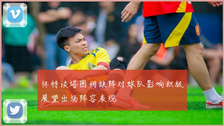 怀特谈塔图姆缺阵对球队影响积极展望出场阵容表现