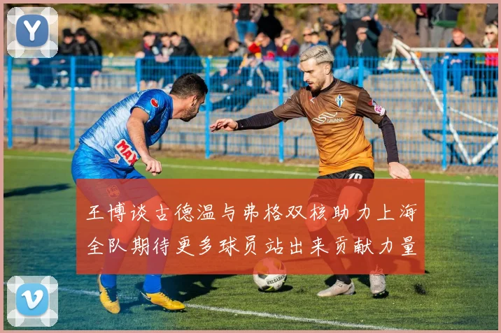王博谈古德温与弗格双核助力上海全队期待更多球员站出来贡献力量