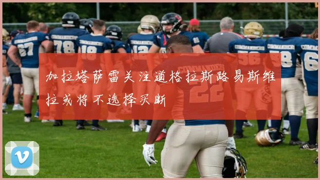加拉塔萨雷关注道格拉斯路易斯维拉或将不选择买断