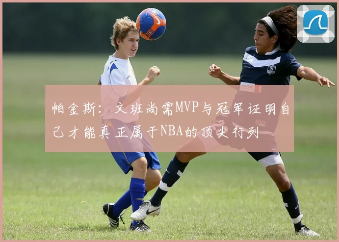 帕金斯：文班尚需MVP与冠军证明自己才能真正属于NBA的顶尖行列