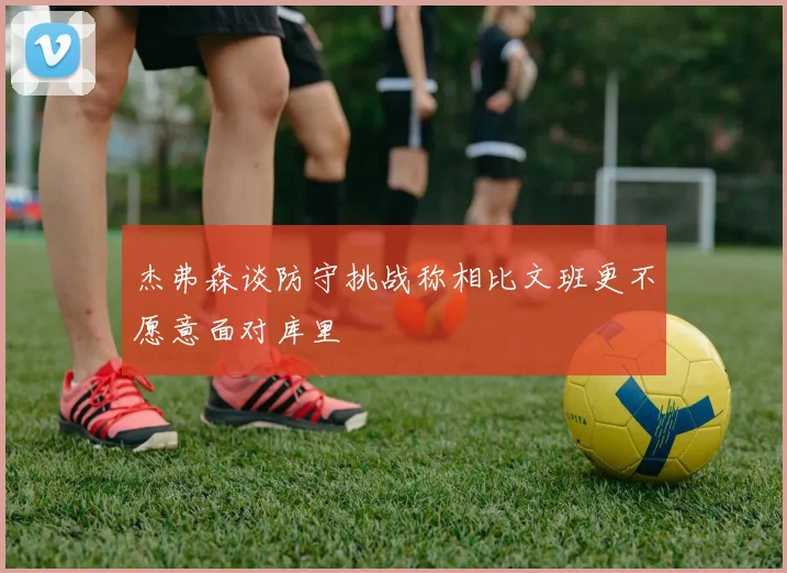 杰弗森谈防守挑战称相比文班更不愿意面对库里