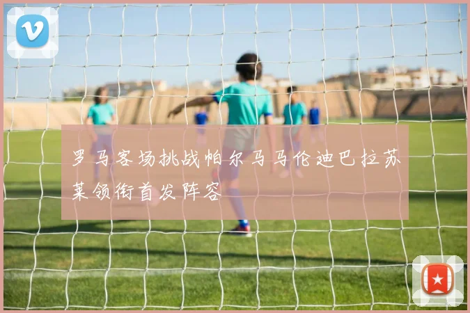 罗马客场挑战帕尔马马伦迪巴拉苏莱领衔首发阵容