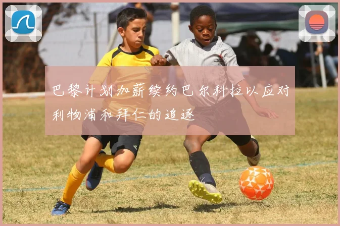 巴黎计划加薪续约巴尔科拉以应对利物浦和拜仁的追逐