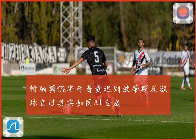 特纳调侃字母哥爱迟到波蒂斯反驳称言过其实如同AI合成