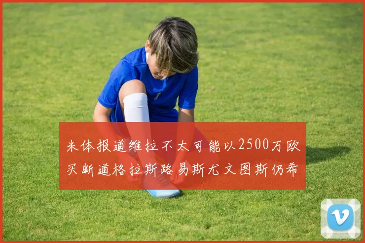 米体报道维拉不太可能以2500万欧买断道格拉斯路易斯尤文图斯仍希望出售他