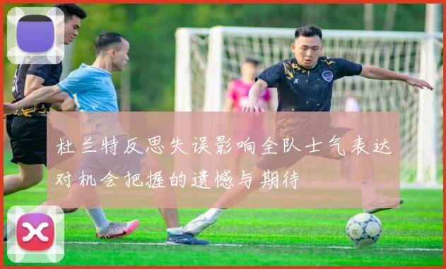 杜兰特反思失误影响全队士气表达对机会把握的遗憾与期待