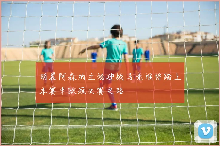 明晨阿森纳主场迎战马竞谁将踏上本赛季欧冠决赛之路