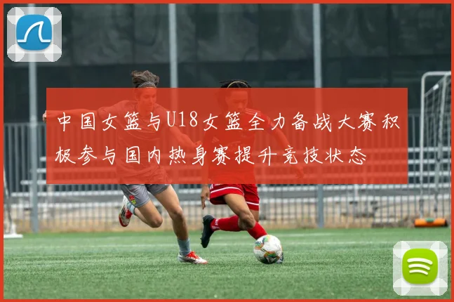 中国女篮与U18女篮全力备战大赛积极参与国内热身赛提升竞技状态