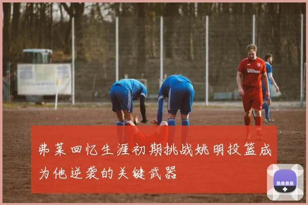 弗莱回忆生涯初期挑战姚明投篮成为他逆袭的关键武器